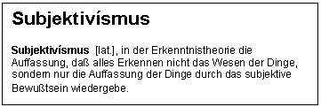 Text Box: Subjektivsmus

Subjektivsmus  [lat.], in der Erkenntnistheorie die Auffassung, da alles Erkennen nicht das Wesen der Dinge, sondern nur die Auffassung der Dinge durch das subjektive Bewutsein wiedergebe.
