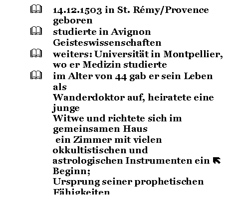 Text Box: &	14.12.1503 in St. Rmy/Provence geboren
&	studierte in Avignon Geisteswissenschaften
&	weiters: Universitt in Montpellier, 
wo er Medizin studierte
&	im Alter von 44 gab er sein Leben als 
Wanderdoktor auf, heiratete eine junge 
Witwe und richtete sich im gemeinsamen Haus
 ein Zimmer mit vielen okkultistischen und 
astrologischen Instrumenten ein  Beginn;
Ursprung seiner prophetischen Fhigkeiten 
ist unbekannt
&	viele Leute von weither wollten 
